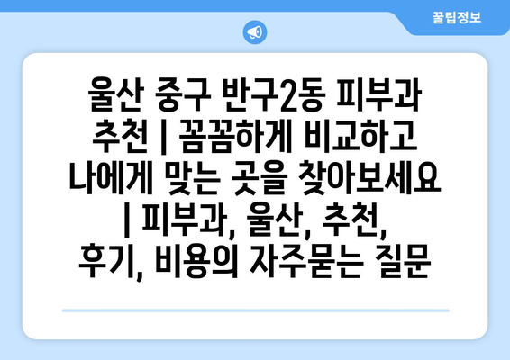 울산 중구 반구2동 피부과 추천 | 꼼꼼하게 비교하고 나에게 맞는 곳을 찾아보세요 | 피부과, 울산, 추천, 후기, 비용